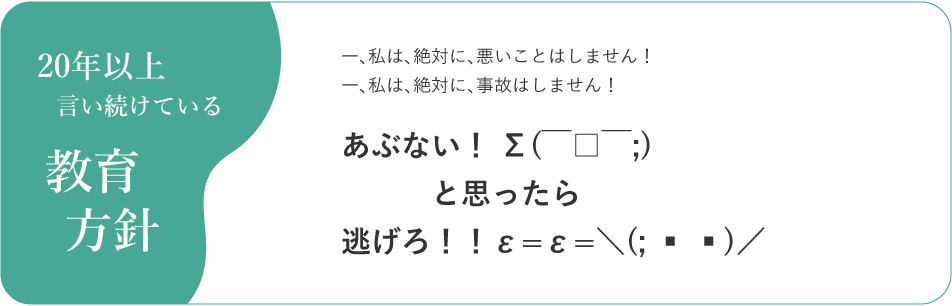 20年以上言い続けている教育方針 一、私は、絶対に、悪いことはしません！一、私は、絶対に、事故はしません！あぶない！ Σ(￣□￣;)と思ったら逃げろ！！ε=ε=＼(; ▪ ▪)／